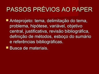 PASSOS PRÉVIOS AO PAPERPASSOS PRÉVIOS AO PAPER
 Anteprojeto: tema, delimitação do tema,Anteprojeto: tema, delimitação do tema,
problema, hipótese, variável, objetivoproblema, hipótese, variável, objetivo
central, justificativa, revisão bibliográfica,central, justificativa, revisão bibliográfica,
definição de métodos, esboço do sumáriodefinição de métodos, esboço do sumário
e referências bibliográficas.e referências bibliográficas.
 Busca de materiais.Busca de materiais.
 