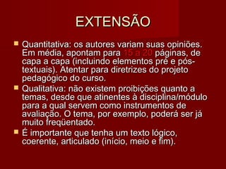 EXTENSÃOEXTENSÃO
 Quantitativa: os autores variam suas opiniões.Quantitativa: os autores variam suas opiniões.
Em média, apontam paraEm média, apontam para 15 a 2015 a 20 páginas, depáginas, de
capa a capa (incluindo elementos pré e pós-capa a capa (incluindo elementos pré e pós-
textuais). Atentar para diretrizes do projetotextuais). Atentar para diretrizes do projeto
pedagógico do curso.pedagógico do curso.
 Qualitativa: não existem proibições quanto aQualitativa: não existem proibições quanto a
temas, desde que atinentes à disciplina/módulotemas, desde que atinentes à disciplina/módulo
para a qual servem como instrumentos depara a qual servem como instrumentos de
avaliação. O tema, por exemplo, poderá ser jáavaliação. O tema, por exemplo, poderá ser já
muito freqüentado.muito freqüentado.
 É importante que tenha um texto lógico,É importante que tenha um texto lógico,
coerente, articulado (início, meio e fim).coerente, articulado (início, meio e fim).
 