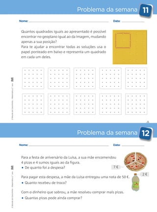 Para a festa de aniversário da Luísa, a sua mãe encomendou
4 pizas e 4 sumos iguais ao da figura.
• De quanto foi a despesa?
Para pagar esta despesa, a mãe da Luísa entregou uma nota de 50 €.
• Quanto recebeu de troco?
Com o dinheiro que sobrou, a mãe resolveu comprar mais pizas.
• Quantas pizas pode ainda comprar?
Quantos quadrados iguais ao apresentado é possível
encontrar no geoplano igual ao da imagem, mudando
apenas a sua posição?
Para te ajudar a encontrar todas as soluções usa o
papel ponteado em baixo e representa um quadrado
em cada um deles.
✄
Problema da semana 11
Problema da semana 12
Nome: Data:
Nome: Data:
7 €
2 €
OMundodaCarochinha–Matemática2.°anoOMundodaCarochinha–Matemática2.°ano
 
