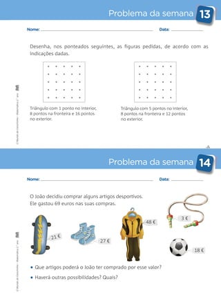 ✄
Problema da semana 13
Problema da semana 14
Nome: Data:
Nome: Data:
Desenha, nos ponteados seguintes, as figuras pedidas, de acordo com as
indicações dadas.
O João decidiu comprar alguns artigos desportivos.
Ele gastou 69 euros nas suas compras.
• Que artigos poderá o João ter comprado por esse valor?
• Haverá outras possibilidades? Quais?
Triângulo com 5 pontos no interior,
8 pontos na fronteira e 12 pontos
no exterior.
Triângulo com 1 ponto no interior,
8 pontos na fronteira e 16 pontos
no exterior.
18 €
3 €
27 €
48 €
21 €
OMundodaCarochinha–Matemática2.°anoOMundodaCarochinha–Matemática2.°ano
 