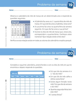 ✄
Problema da semana 19
Problema da semana 20
Nome: Data:
Nome: Data:
Observa o calendário do mês de março de um determinado ano e responde às
questões seguintes.
Completa o seguinte calendário, preenchendo-o com os dias do mês em que te
encontras e depois responde às questões.
• Em que dia da semana é o
1.° dia do mês?
• Em que dia do mês calha a
última sexta-feira?
• Existe algum feriado neste
mês? Em que dia da semana
e do mês?
• Quantas segundas-feiras tem
este mês?
• E sextas-feiras?
• A Gabriela faz anos na 1.a
quarta-feira do mês de
março. Em que dia faz anos a Gabriela, nesse ano?
• A sua prima faz anos na quarta-feira da semana
seguinte. Em que dia faz anos a sua prima?
• Escreve os dias do mês de março que, nesse ano,
correspondem a quartas-feiras. Conheces estes
números? Que relação existe entre eles?
Verifica se essa relação existe em todas as colunas do calendário e explica porquê.
SEG. TER. QUA. QUI. SEX. SÁB. DOM.
Mês de
OMundodaCarochinha–Matemática2.°anoOMundodaCarochinha–Matemática2.°ano
 