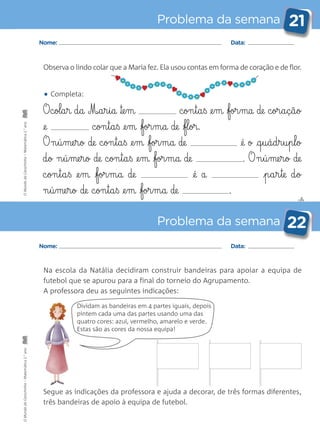 ✄
Problema da semana 21
Problema da semana 22
Nome: Data:
Nome: Data:
Observa o lindo colar que a Maria fez. Ela usou contas em forma de coração e de flor.
Na escola da Natália decidiram construir bandeiras para apoiar a equipa de
futebol que se apurou para a final do torneio do Agrupamento.
A professora deu as seguintes indicações:
Segue as indicações da professora e ajuda a decorar, de três formas diferentes,
três bandeiras de apoio à equipa de futebol.
Dividam as bandeiras em 4 partes iguais, depois
pintem cada uma das partes usando uma das
quatro cores: azul, vermelho, amarelo e verde.
Estas são as cores da nossa equipa!
• Completa:
O c§ol§a§r d§a M‰§a§r§i§a ™e§m c§on§t§a§ß @e§m for§ma de c§or§a§ç§ã§o
@e c§on§t§a§ß @e§m for§m§a de fl§or.
O n§ú§me§r§o de c§on§t§a§ß @e§m for§m§a de @é o @q§u§á§d§r§u§p§l§o
d§o n§ú§me§r§o de c§on§t§a§ß @e§m for§m§a de . O n§ú§me§r§o de
c§on§t§a§ß @e§m for§m§a de @é a p§a§r§te d§o
n§ú§me§r§o de c§on§t§a§ß @e§m for§m§a de .
OMundodaCarochinha–Matemática2.°anoOMundodaCarochinha–Matemática2.°ano
 