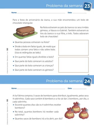 A tia Fátima comprou 3 sacos de bombons para distribuir, igualmente, pelos seus
4 sobrinhos. Cada saco contém 8 bombons e a tia vai dar 2 bombons, por dia, a
cada sobrinho.
• Durante quantos dias vão os 4 sobrinhos receber
bombons?
• No total, quantos bombons irá receber cada
sobrinho?
• Quantos sacos de bombons irá a tia abrir, por dia?
✄
Problema da semana 23
Problema da semana 24
Nome: Data:
Nome: Data:
Para a festa de aniversário da Joana, a sua mãe encomendou um bolo de
chocolate retangular.
Na festa estiveram os pais da Joana e os seus irmãos
gémeos, o Vasco e o Gabriel. Também estiveram os
tios da Joana e a sua filha, a Inês. Todos adoraram
bolo de chocolate!
• Quantas pessoas estiveram na festa?
• Divide o bolo em fatias iguais, de modo que
todos comam uma fatia e não sobre bolo.
(Usa os retângulos ao lado.)
• Em quantas fatias iguais dividiste o bolo?
• Que parte do bolo comeram os adultos?
• Que parte do bolo comeram as crianças?
• Que parte do bolo comeram os gémeos?
OMundodaCarochinha–Matemática2.°anoOMundodaCarochinha–Matemática2.°ano
 