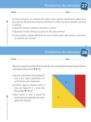 ✄
Problema da semana 27
Problema da semana 28
Nome: Data:
Nome: Data:
O Carlos comprou 12 carteiras de cromos para repartir, igualmente, pelos seus
dois primos. Metade das carteiras continha 6 cromos e a outra metade continha
3 cromos.
• Quantos cromos comprou, ao todo, o Carlos?
• Quantos cromos ofereceu a cada um dos seus primos?
• Como podia o Carlos distribuir os seus cromos pelos dois primos, sem abrir
as carteiras de cromos?
• Qual é o perímetro do quadrado?
Usa a tua régua graduada em
centímetros para responder.
• Existirá alguma relação entre a
área da figura C e a área das
figuras A e B? Qual?
• Que parte é que a figura C
representa do quadrado formado
pelas três figuras?
Observa o seguinte quadro feito através de uma composição de figuras geométricas
assinaladas pelas letras A, B e C.
A
B
C
OMundodaCarochinha–Matemática2.°anoOMundodaCarochinha–Matemática2.°ano
 