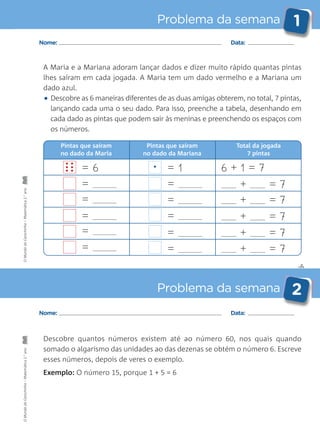 ✄
Problema da semana 1
Problema da semana 2
Nome: Data:
Nome: Data:
Descobre quantos números existem até ao número 60, nos quais quando
somado o algarismo das unidades ao das dezenas se obtém o número 6. Escreve
esses números, depois de veres o exemplo.
Exemplo: O número 15, porque 1 + 5 = 6
A Maria e a Mariana adoram lançar dados e dizer muito rápido quantas pintas
lhes saíram em cada jogada. A Maria tem um dado vermelho e a Mariana um
dado azul.
• Descobre as 6 maneiras diferentes de as duas amigas obterem, no total, 7 pintas,
lançando cada uma o seu dado. Para isso, preenche a tabela, desenhando em
cada dado as pintas que podem sair às meninas e preenchendo os espaços com
os números.
= 6
=
=
=
=
=
Pintas que saíram
no dado da Mariana
Pintas que saíram
no dado da Maria
Total da jogada
7 pintas
= 1 6 + 1 = 7
+ = 7
+ = 7
+ = 7
+ = 7
+ = 7
=
=
=
=
=
• •
• •
• • •
OMundodaCarochinha–Matemática2.°anoOMundodaCarochinha–Matemática2.°ano
 