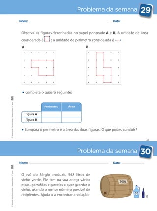 Perímetro
✄
Problema da semana 29
Problema da semana 30
Nome: Data:
Nome: Data:
Observa as figuras desenhadas no papel ponteado A e B. A unidade de área
considerada é e a unidade de perímetro considerada é • •
O avô do Sérgio produziu 568 litros de
vinho verde. Ele tem na sua adega várias
pipas, garrafões e garrafas e quer guardar o
vinho, usando o menor número possível de
recipientes. Ajuda-o a encontrar a solução.
• Compara o perímetro e a área das duas figuras. O que podes concluir?
• Completa o quadro seguinte:
500
1
5
Área
Figura A
Figura B
• •
• •
A B
OMundodaCarochinha–Matemática2.°anoOMundodaCarochinha–Matemática2.°ano
 