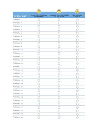 Avalio-me! Consegui com diﬁculdade
(ou tive ajuda)
Não descobri
a solução...
Resolvi com facilidade
(ou sozinho)
Problema 1
Problema 2
Problema 3
Problema 4
Problema 5
Problema 6
Problema 7
Problema 8
Problema 9
Problema 10
Problema 11
Problema 12
Problema 13
Problema 14
Problema 15
Problema 16
Problema 17
Problema 18
Problema 19
Problema 20
Problema 21
Problema 22
Problema 23
Problema 24
Problema 25
Problema 26
Problema 27
Problema 28
Problema 29
Problema 30
 