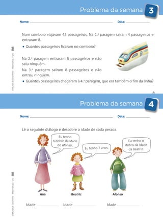 ✄
Problema da semana 3
Problema da semana 4
Nome: Data:
Nome: Data:
Num comboio viajavam 42 passageiros. Na 1.a
paragem saíram 4 passageiros e
entraram 8.
• Quantos passageiros ficaram no comboio?
Na 2.a
paragem entraram 5 passageiros e não
saiu ninguém.
Na 3.a
paragem saíram 8 passageiros e não
entrou ninguém.
• Quantos passageiros chegaram à 4.a
paragem, que era também o fim da linha?
Lê o seguinte diálogo e descobre a idade de cada pessoa.
Eu tenho o
dobro da idade
da Beatriz.Eu tenho 7 anos.
Ana
Idade Idade Idade
Beatriz Afonso
Eu tenho
o dobro da idade
do Afonso.
OMundodaCarochinha–Matemática2.°anoOMundodaCarochinha–Matemática2.°ano
 