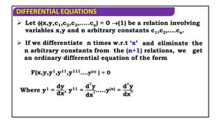 DIFFERENTIAL EQUATIONS
 Let (x,y,c1,c2,c3,…..cn) = 0 (1) be a relation involving
variables x,y and n arbitrary constants c1,c2,….cn.
 If we differentiate n times w.r.t ‘x’ and eliminate the
n arbitrary constants from the (n+1) relations, we get
an ordinary differential equation of the form
F(x,y,y1,y11,y111.…y(n) ) = 0
Where y1 =
dy
dx
, y11 =
d
𝟐
y
dx
𝟐…..y(n) =
d
𝒏
y
dx
𝒏
 