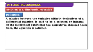 DIFFERENTIAL EQUATIONS
Solution of a differential equation
Definition:
A relation between the variables without derivatives of a
differential equation is said to be a solution or integral
of the differential equation if the derivatives obtained there
from, the equation is satisfied.
 