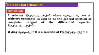 DIFFERENTIAL EQUATIONS
Definition:
A relation (x,y,c1,c2,…cn)=0 where c1,c2,…..,cn are n
arbitrary constants is said to be the general solution or
complete integral of the differential equation
F(x,y,y1,y2….yn)=0.
if (x,y,c1,c2,..cn) = 0 is a solution of F(x,y,y1,y2….yn) = 0
 