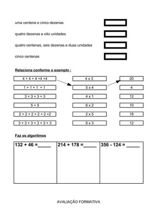 uma centena e cinco dezenas
quatro dezenas e oito unidades
quatro centenas, seis dezenas e duas unidades
cinco centenas
Relaciona conforme o exemplo :
4 + 4 + 4 +4 +4 4 x 3 20
1 + 1 + 1 + 1 5 x 4 4
3 + 3 + 3 + 3 4 x 1 12
5 + 5 6 x 2 10
2 + 2 + 2 + 2 + 2 +2 2 x 5 18
3 + 3 + 3 + 3 + 3 + 3 6 x 3 12
Faz os algoritmos
132 + 46 =_____ 214 + 178 =_____ 356 - 124 = _____
AVALIAÇÃO FORMATIVA
 