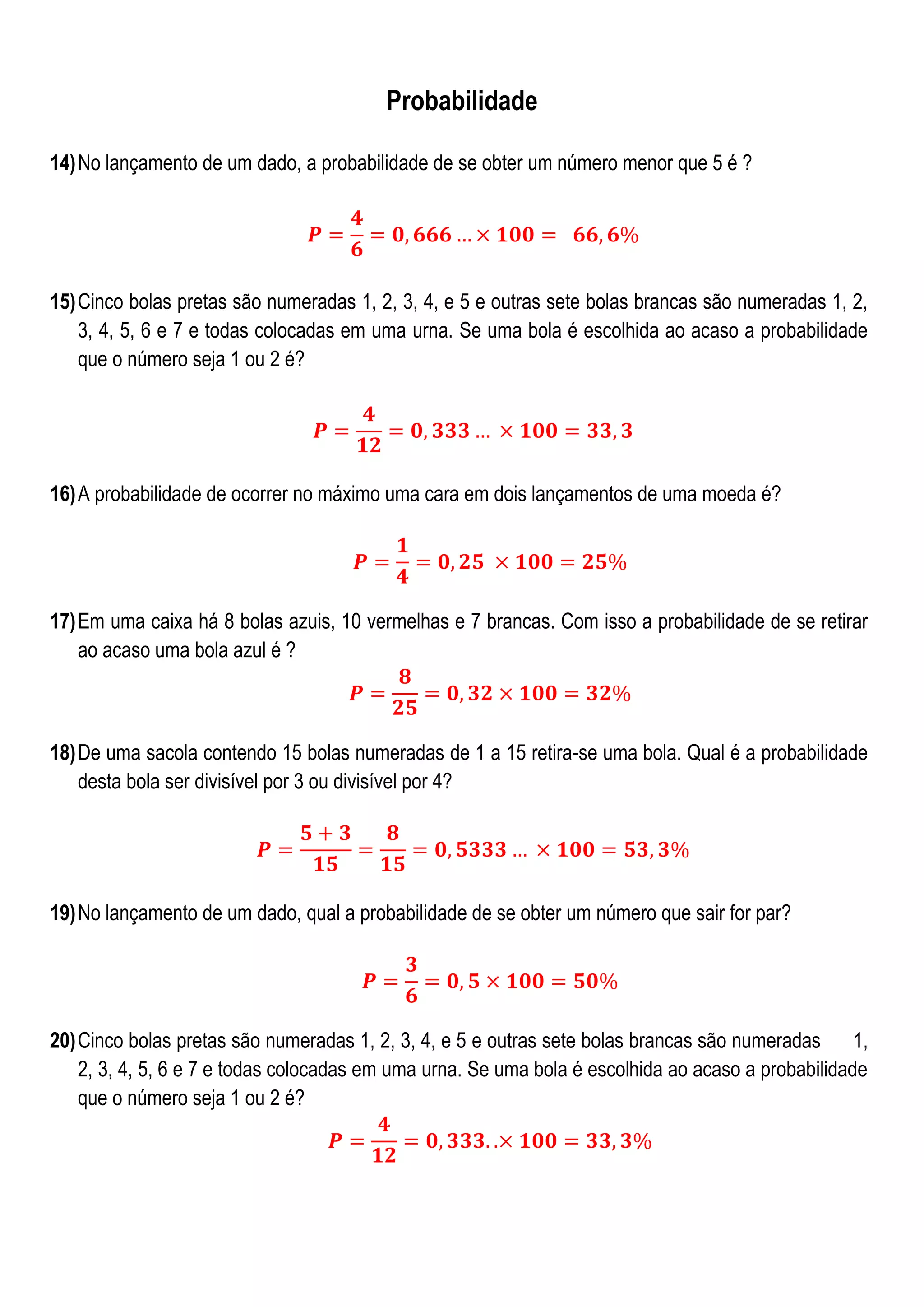Probabilidade
14) No lançamento de um dado, a probabilidade de se obter um número menor que 5 é ?

15) Cinco bolas pretas são numeradas 1, 2, 3, 4, e 5 e outras sete bolas brancas são numeradas 1, 2,
3, 4, 5, 6 e 7 e todas colocadas em uma urna. Se uma bola é escolhida ao acaso a probabilidade
que o número seja 1 ou 2 é?

16) A probabilidade de ocorrer no máximo uma cara em dois lançamentos de uma moeda é?

17) Em uma caixa há 8 bolas azuis, 10 vermelhas e 7 brancas. Com isso a probabilidade de se retirar
ao acaso uma bola azul é ?

18) De uma sacola contendo 15 bolas numeradas de 1 a 15 retira-se uma bola. Qual é a probabilidade
desta bola ser divisível por 3 ou divisível por 4?

19) No lançamento de um dado, qual a probabilidade de se obter um número que sair for par?

20) Cinco bolas pretas são numeradas 1, 2, 3, 4, e 5 e outras sete bolas brancas são numeradas 1,
2, 3, 4, 5, 6 e 7 e todas colocadas em uma urna. Se uma bola é escolhida ao acaso a probabilidade
que o número seja 1 ou 2 é?

 