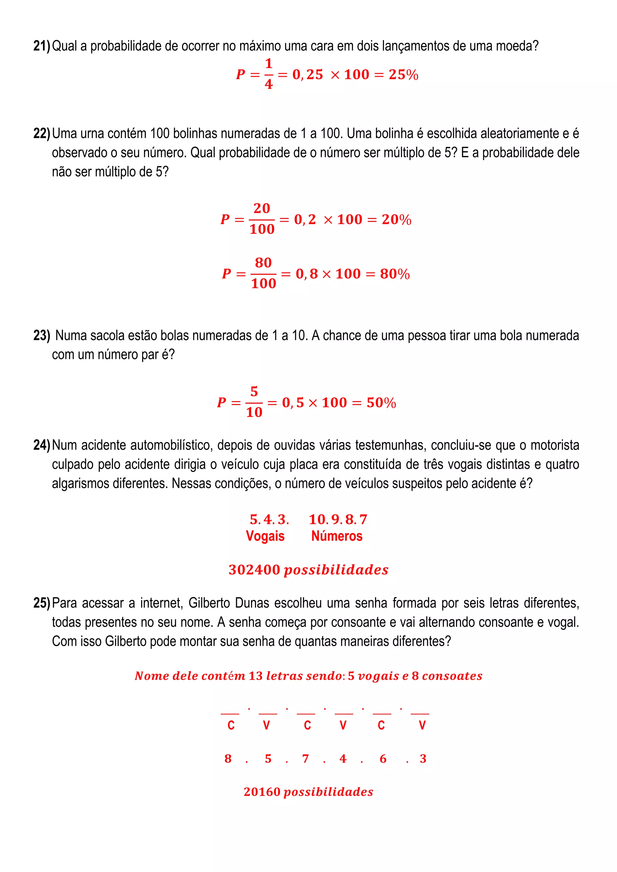 21) Qual a probabilidade de ocorrer no máximo uma cara em dois lançamentos de uma moeda?

22) Uma urna contém 100 bolinhas numeradas de 1 a 100. Uma bolinha é escolhida aleatoriamente e é
observado o seu número. Qual probabilidade de o número ser múltiplo de 5? E a probabilidade dele
não ser múltiplo de 5?

23) Numa sacola estão bolas numeradas de 1 a 10. A chance de uma pessoa tirar uma bola numerada
com um número par é?

24) Num acidente automobilístico, depois de ouvidas várias testemunhas, concluiu-se que o motorista
culpado pelo acidente dirigia o veículo cuja placa era constituída de três vogais distintas e quatro
algarismos diferentes. Nessas condições, o número de veículos suspeitos pelo acidente é?
Vogais

Números

25) Para acessar a internet, Gilberto Dunas escolheu uma senha formada por seis letras diferentes,
todas presentes no seu nome. A senha começa por consoante e vai alternando consoante e vogal.
Com isso Gilberto pode montar sua senha de quantas maneiras diferentes?

C

V

C

V

C

V

 