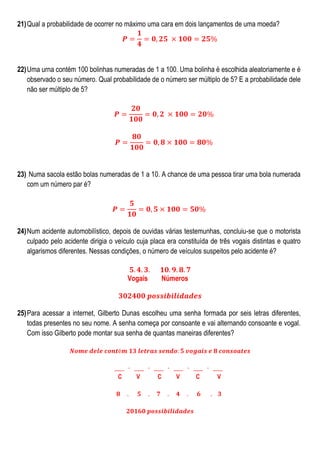 21) Qual a probabilidade de ocorrer no máximo uma cara em dois lançamentos de uma moeda?

22) Uma urna contém 100 bolinhas numeradas de 1 a 100. Uma bolinha é escolhida aleatoriamente e é
observado o seu número. Qual probabilidade de o número ser múltiplo de 5? E a probabilidade dele
não ser múltiplo de 5?

23) Numa sacola estão bolas numeradas de 1 a 10. A chance de uma pessoa tirar uma bola numerada
com um número par é?

24) Num acidente automobilístico, depois de ouvidas várias testemunhas, concluiu-se que o motorista
culpado pelo acidente dirigia o veículo cuja placa era constituída de três vogais distintas e quatro
algarismos diferentes. Nessas condições, o número de veículos suspeitos pelo acidente é?
Vogais

Números

25) Para acessar a internet, Gilberto Dunas escolheu uma senha formada por seis letras diferentes,
todas presentes no seu nome. A senha começa por consoante e vai alternando consoante e vogal.
Com isso Gilberto pode montar sua senha de quantas maneiras diferentes?

C

V

C

V

C

V

 