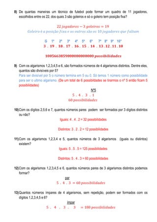 8) De quantas maneiras um técnico de futebol pode formar um quadro de 11 jogadores,
escolhidos entre os 22, dos quais 3 são goleiros e só o goleiro tem posição fixa?

G

1º

2º

3º

4º

5º

6º

7º 8º 9º 10°

9) Com os algarismos 1,2,3,4,5 e 6, são formados números de 4 algarismos distintos. Dentre eles,
quantos são divisíveis por 5?
Para ser divisível por 5 o número termina em 5 ou 0. Só temos 1 número como possibilidade
para ser o ultimo algarismo. (De um total de 6 possibildades se tirarmos o nº 5 então ficam 5
possibilidades)
Nº5

10) Com os dígitos 2,5,6 e 7, quantos números pares podem ser formados por 3 dígitos distintos
ou não?
Iguais: 4 . 4 . 2 = 32 possibilidades
Distintos: 3 . 2 . 2 = 12 possibilidades
11) Com os algarismos 1,2,3,4 e 5, quantos números de 3 algarismos (iguais ou distintos)
existem?
Iguais: 5 . 5 . 5 = 125 possibilidades
Distintos: 5 . 4 . 3 = 60 possibilidades
12) Com os algarismos 1,2,3,4,5 e 6, quantos números pares de 3 algarismos distintos podemos
formar?
par

13) Quantos números ímpares de 4 algarismos, sem repetição, podem ser formados com os
dígitos 1,2,3,4,5 e 6?
ímpar

 