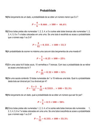 Probabilidade
14) No lançamento de um dado, a probabilidade de se obter um número menor que 5 é ?

15) Cinco bolas pretas são numeradas 1, 2, 3, 4, e 5 e outras sete bolas brancas são numeradas 1, 2,
3, 4, 5, 6 e 7 e todas colocadas em uma urna. Se uma bola é escolhida ao acaso a probabilidade
que o número seja 1 ou 2 é?

16) A probabilidade de ocorrer no máximo uma cara em dois lançamentos de uma moeda é?

17) Em uma caixa há 8 bolas azuis, 10 vermelhas e 7 brancas. Com isso a probabilidade de se retirar
ao acaso uma bola azul é ?

18) De uma sacola contendo 15 bolas numeradas de 1 a 15 retira-se uma bola. Qual é a probabilidade
desta bola ser divisível por 3 ou divisível por 4?

19) No lançamento de um dado, qual a probabilidade de se obter um número que sair for par?

20) Cinco bolas pretas são numeradas 1, 2, 3, 4, e 5 e outras sete bolas brancas são numeradas 1,
2, 3, 4, 5, 6 e 7 e todas colocadas em uma urna. Se uma bola é escolhida ao acaso a probabilidade
que o número seja 1 ou 2 é?

 