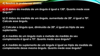 4) Resolva os problemas abaixo:
a) O dobro da medida de um ângulo é igual a 130º. Quanto mede esse
ângulo?
b) O dobro da medida de um ângulo, aumentado de 20º, é igual a 70º.
Calcule esse ângulo.
c) Calcular o ângulo que, diminuído de 20º, é igual ao triplo de seu
suplemento.
d) A medida de um ângulo mais a metade da medida do seu
complemento é igual a 75º. Quanto mede esse ângulo?
e) A medida do suplemento de um ângulo é igual ao triplo da medida do
complemento desse mesmo ângulo. Quanto mede esse ângulo?
 