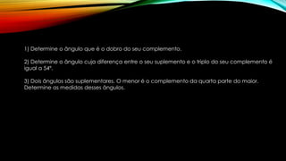1) Determine o ângulo que é o dobro do seu complemento.
2) Determine o ângulo cuja diferença entre o seu suplemento e o triplo do seu complemento é
igual a 54º.
3) Dois ângulos são suplementares. O menor é o complemento da quarta parte do maior.
Determine as medidas desses ângulos.
 