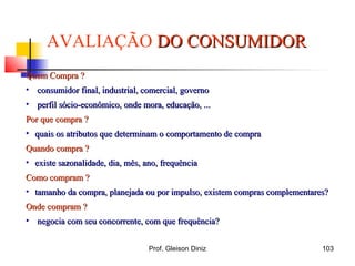 AVALIAÇÃO DO CONSUMIDORDO CONSUMIDOR
Quem Compra ?Quem Compra ?
• consumidor final, industrial, comercial, governoconsumidor final, industrial, comercial, governo
• perfil sócio-econômico, onde mora, educação, ...perfil sócio-econômico, onde mora, educação, ...
Por que compraPor que compra ??
• quais os atributos que determinam o comportamento de compraquais os atributos que determinam o comportamento de compra
Quando compra ?Quando compra ?
• existe sazonalidade, dia, mês, ano, frequênciaexiste sazonalidade, dia, mês, ano, frequência
Como compram ?Como compram ?
• tamanho da compra, planejada ou por impulso, existem compras complementares?tamanho da compra, planejada ou por impulso, existem compras complementares?
Onde compram ?Onde compram ?
• negocia com seu concorrente, com que frequência?negocia com seu concorrente, com que frequência?
103Prof. Gleison Diniz
 