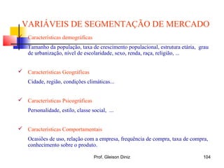 VARIÁVEIS DE SEGMENTAÇÃO DE MERCADO
 Características demográficas
Tamanho da população, taxa de crescimento populacional, estrutura etária, grau
de urbanização, nível de escolaridade, sexo, renda, raça, religião, ...
 Características Geográficas
Cidade, região, condições climáticas...
 Características Psicográficas
Personalidade, estilo, classe social, ...
 Características Comportamentais
Ocasiões de uso, relação com a empresa, frequência de compra, taxa de compra,
conhecimento sobre o produto.
104Prof. Gleison Diniz
 