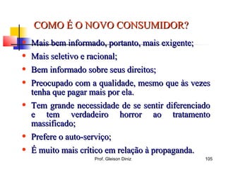 COMO É O NOVO CONSUMIDOR?COMO É O NOVO CONSUMIDOR?
• Mais bem informado, portanto, mais exigente;Mais bem informado, portanto, mais exigente;
• Mais seletivo e racional;Mais seletivo e racional;
• Bem informado sobre seus direitos;Bem informado sobre seus direitos;
• Preocupado com a qualidade, mesmo que às vezesPreocupado com a qualidade, mesmo que às vezes
tenha que pagar mais por ela.tenha que pagar mais por ela.
• Tem grande necessidade de se sentir diferenciadoTem grande necessidade de se sentir diferenciado
e tem verdadeiro horror ao tratamentoe tem verdadeiro horror ao tratamento
massificado;massificado;
• Prefere o auto-serviço;Prefere o auto-serviço;
• É muito mais crítico em relação à propaganda.É muito mais crítico em relação à propaganda.
105Prof. Gleison Diniz
 