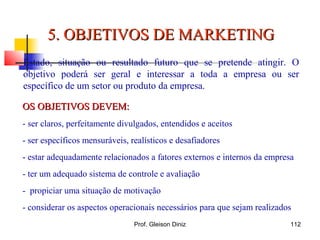 OS OBJETIVOS DEVEM:OS OBJETIVOS DEVEM:
- ser claros, perfeitamente divulgados, entendidos e aceitos
- ser específicos mensuráveis, realísticos e desafiadores
- estar adequadamente relacionados a fatores externos e internos da empresa
- ter um adequado sistema de controle e avaliação
- propiciar uma situação de motivação
- considerar os aspectos operacionais necessários para que sejam realizados
5. OBJETIVOS DE MARKETING5. OBJETIVOS DE MARKETING
Estado, situação ou resultado futuro que se pretende atingir. O
objetivo poderá ser geral e interessar a toda a empresa ou ser
específico de um setor ou produto da empresa.
112Prof. Gleison Diniz
 