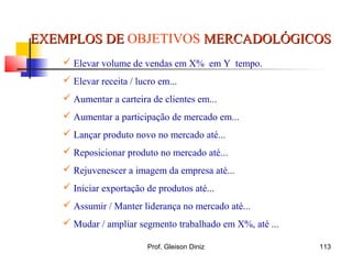 EXEMPLOS DEEXEMPLOS DE OBJETIVOS MERCADOLÓGICOSMERCADOLÓGICOS
 Elevar volume de vendas em X% em Y tempo.
 Elevar receita / lucro em...
 Aumentar a carteira de clientes em...
 Aumentar a participação de mercado em...
 Lançar produto novo no mercado até...
 Reposicionar produto no mercado até...
 Rejuvenescer a imagem da empresa até...
 Iniciar exportação de produtos até...
 Assumir / Manter liderança no mercado até...
 Mudar / ampliar segmento trabalhado em X%, até ...
113Prof. Gleison Diniz
 
