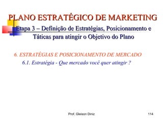 PLANO ESTRATÉGICO DE MARKETINGPLANO ESTRATÉGICO DE MARKETING
Etapa 3 – Definição de Estratégias, Posicionamento eEtapa 3 – Definição de Estratégias, Posicionamento e
Táticas para atingir o Objetivo do PlanoTáticas para atingir o Objetivo do Plano
6. ESTRATÉGIAS E POSICIONAMENTO DE MERCADO
6.1. Estratégia - Que mercado você quer atingir ?
114Prof. Gleison Diniz
 