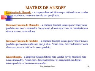Penetração de MercadoPenetração de Mercado – a empresa buscará táticas que estimulem as vendas
do seu produto no mesmo mercado em que já atua.
Desenvolvimento de MercadosDesenvolvimento de Mercados – a empresa buscará táticas para vender seus
produtos em novos mercados. Nesse caso, deverá descrever as características
desses novos consumidores.
Desenvolvimento de ProdutosDesenvolvimento de Produtos – a empresa buscará táticas para vender novos
produtos para os mercados em que já atua. Nesse caso, deverá descrever com
clareza as características do novo produto.
DiversificaçãoDiversificação – a empresa buscará táticas para vender novos produtos para
novos mercados. Nesse caso, deverá descrever as características desses
novos produtos e dos novos mercados.
MATRIZ DE ANSOFFMATRIZ DE ANSOFF
116Prof. Gleison Diniz
 