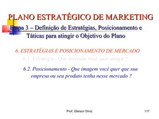 PLANO ESTRATÉGICO DE MARKETINGPLANO ESTRATÉGICO DE MARKETING
Etapa 3 – Definição de Estratégias, Posicionamento eEtapa 3 – Definição de Estratégias, Posicionamento e
Táticas para atingir o Objetivo do PlanoTáticas para atingir o Objetivo do Plano
6. ESTRATÉGIAS E POSICIONAMENTO DE MERCADO
6.1. Estratégia - Que mercado você quer atingir ?
6.2. Posicionamento - Que imagem você quer que sua
empresa ou seu produto tenha nesse mercado ?
117Prof. Gleison Diniz
 