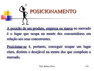 A posição de um produto, empresa ou marcaA posição de um produto, empresa ou marca no mercadono mercado
é o lugar que ocupa na mente dos consumidores emé o lugar que ocupa na mente dos consumidores em
relação aos seus concorrentes.relação aos seus concorrentes.
Posicionar-sePosicionar-se é, portanto, conseguir ocupar um lugaré, portanto, conseguir ocupar um lugar
claro, distinto e desejável na mente dos que compõem oclaro, distinto e desejável na mente dos que compõem o
mercado.mercado.
POSICIONAMENTOPOSICIONAMENTO
119Prof. Gleison Diniz
 
