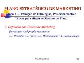 PLANO ESTRATÉGICO DE MARKETINGPLANO ESTRATÉGICO DE MARKETING
Etapa 3 – Definição de Estratégias, Posicionamento eEtapa 3 – Definição de Estratégias, Posicionamento e
Táticas para atingir o Objetivo do PlanoTáticas para atingir o Objetivo do Plano
7. Definição das Táticas de Marketing
Que táticas você propõe relativas a:
7.1. Produto; 7.2. Preço; 7.3. Distribuição; 7.4. Comunicação
122Prof. Gleison Diniz
 