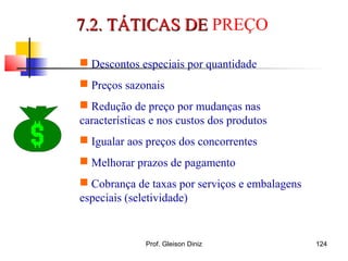  Descontos especiais por quantidade
 Preços sazonais
 Redução de preço por mudanças nas
características e nos custos dos produtos
 Igualar aos preços dos concorrentes
 Melhorar prazos de pagamento
 Cobrança de taxas por serviços e embalagens
especiais (seletividade)
7.2. TÁTICAS DE7.2. TÁTICAS DE PREÇO
124Prof. Gleison Diniz
 