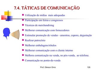  Utilização de mídias mais adequadas
 Participação em feiras e congressos
 Técnicas de merchandising
 Melhorar comunicação com fornecedores
 Estimular promoção de vendas - amostras, cupons, degustação
 Realizar patrocínio
 Melhorar embalagens/rótulos
 Melhorar comunicação com o cliente interno
 Melhora comunicação na venda, no pós-venda, ao telefone.
 Comunicação no ponto-de-venda
7.4. TÁTICAS DE COMUNICAÇÃO7.4. TÁTICAS DE COMUNICAÇÃO
126Prof. Gleison Diniz
 