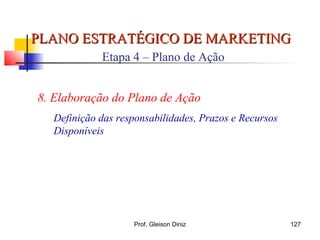PLANO ESTRATÉGICO DE MARKETINGPLANO ESTRATÉGICO DE MARKETING
Etapa 4 – Plano de Ação
8. Elaboração do Plano de Ação
Definição das responsabilidades, Prazos e Recursos
Disponíveis
127Prof. Gleison Diniz
 
