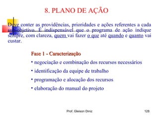8. PLANO DE AÇÃO
Fase 1 - CaracterizaçãoFase 1 - Caracterização
• negociação e combinação dos recursos necessários
• identificação da equipe de trabalho
• programação e alocação dos recursos
• elaboração do manual do projeto
Deve conter as providências, prioridades e ações referentes a cada
sub-objetivo. É indispensável que o programa de ação indique
sempre, com clareza, quem vai fazer o que até quando e quanto vai
custar.
128Prof. Gleison Diniz
 