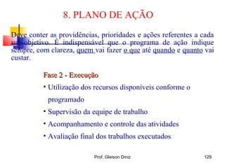 8. PLANO DE AÇÃO
Fase 2 - ExecuçãoFase 2 - Execução
• Utilização dos recursos disponíveis conforme o
programado
• Supervisão da equipe de trabalho
• Acompanhamento e controle das atividades
• Avaliação final dos trabalhos executados
Deve conter as providências, prioridades e ações referentes a cada
sub-objetivo. É indispensável que o programa de ação indique
sempre, com clareza, quem vai fazer o que até quando e quanto vai
custar.
129Prof. Gleison Diniz
 