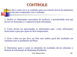 O Plano deve conter em si as condições para seu controle através de parâmetros
que servirão para comparação com o realizado.
1- Definir as informações necessárias de feedback, a periodicidade com que
devem ser fornecidas e o responsável pela informação.
2- Como devem ser apresentadas as informações para evitar informações
irrelevantes e para que sejam de fácil compreensão.
3- Fixar a data em que deve ser feita uma análise geral dos resultados em
confronto com os parâmetros do Plano.
4- Determinar quais e como os elementos de resultados devem alimentar o
Sistema de Informação de Marketing (Feedback).
CONTROLECONTROLE
135Prof. Gleison Diniz
 