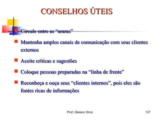 CONSELHOS ÚTEISCONSELHOS ÚTEIS
 Circule entre as “araras”Circule entre as “araras”
 Mantenha amplos canais de comunicação com seus clientesMantenha amplos canais de comunicação com seus clientes
externosexternos
 Aceite críticas e sugestõesAceite críticas e sugestões
 Coloque pessoas preparadas na “linha de frente”Coloque pessoas preparadas na “linha de frente”
 Reconheça e ouça seus “clientes internos”, pois eles sãoReconheça e ouça seus “clientes internos”, pois eles são
fontes ricas de informaçõesfontes ricas de informações
137Prof. Gleison Diniz
 