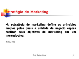 Estratégia de Marketing
•A estratégia de marketing define os princípios
amplos pelos quais a unidade de negócio espera
realizar seus objetivos de marketing em um
mercado-alvo.
(Kotler,1995)
15Prof. Gleison Diniz
 