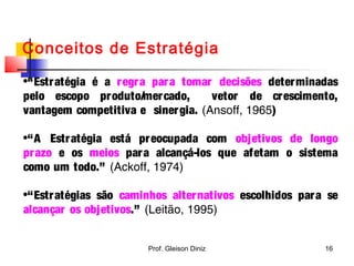 Conceitos de Estratégia
•“Estratégia é a regra para tomar decisões determinadas
pelo escopo produto/mercado, vetor de crescimento,
vantagem competitiva e sinergia. (Ansoff, 1965)
•“A Estratégia está preocupada com objetivos de longo
prazo e os meios para alcançá-los que afetam o sistema
como um todo.” (Ackoff, 1974)
•“Estratégias são caminhos alternativos escolhidos para se
alcançar os objetivos.” (Leitão, 1995)
16Prof. Gleison Diniz
 
