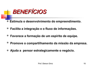 BENEFÍCIOSBENEFÍCIOS
Estimula o desenvolvimento do empreendimento.
Facilita a integração e o fluxo de informações.
Favorece a formação de um espírito de equipe.
Promove o compartilhamento da missão da empresa.
Ajuda a pensar estrategicamente o negócio.
18Prof. Gleison Diniz
 