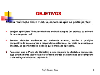 OBJETIVOSOBJETIVOS
Após a realização deste módulo, espera-se que os participantes:
Estejam aptos para formular um Plano de Marketing de um produto ou serviço
de uma empresa real.
Possam detectar mudanças no ambiente externo, avaliar a posição
competitiva de sua empresa e responder rapidamente, por meio de estratégias
eficazes, às oportunidades e riscos que o mercado apresenta.
Percebam que o Plano de Marketing é um conjunto de decisões complexas,
cujo detalhamento tático está relacionado a todos os elementos que compõem
o marketing-mix e ao seu orçamento.
2Prof. Gleison Diniz
 