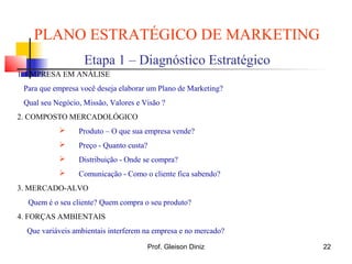 PLANO ESTRATÉGICO DE MARKETING
Etapa 1 – Diagnóstico Estratégico
1. EMPRESA EM ANÁLISE
Para que empresa você deseja elaborar um Plano de Marketing?
Qual seu Negócio, Missão, Valores e Visão ?
2. COMPOSTO MERCADOLÓGICO
 Produto – O que sua empresa vende?
 Preço - Quanto custa?
 Distribuição - Onde se compra?
 Comunicação - Como o cliente fica sabendo?
3. MERCADO-ALVO
Quem é o seu cliente? Quem compra o seu produto?
4. FORÇAS AMBIENTAIS
Que variáveis ambientais interferem na empresa e no mercado?
22Prof. Gleison Diniz
 