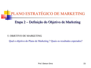PLANO ESTRATÉGICO DE MARKETING
Etapa 2 – Definição do Objetivo de MarketingEtapa 2 – Definição do Objetivo de Marketing
5. OBJETIVO DE MARKETING
Qual o objetivo do Plano de Marketing ? Quais os resultados esperados?
23Prof. Gleison Diniz
 
