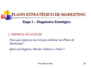 PLANO ESTRATÉGICO DE MARKETINGPLANO ESTRATÉGICO DE MARKETING
Etapa 1 – Diagnóstico EstratégicoEtapa 1 – Diagnóstico Estratégico
1. EMPRESA EM ANÁLISE
Para que empresa você deseja elaborar um Plano de
Marketing?
Qual seu Negócio, Missão, Valores e Visão ?
26Prof. Gleison Diniz
 