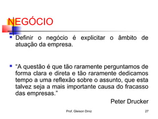 NEGÓCIO
 Definir o negócio é explicitar o âmbito de
atuação da empresa.
 “A questão é que tão raramente perguntamos de
forma clara e direta e tão raramente dedicamos
tempo a uma reflexão sobre o assunto, que esta
talvez seja a mais importante causa do fracasso
das empresas.”
Peter Drucker
27Prof. Gleison Diniz
 