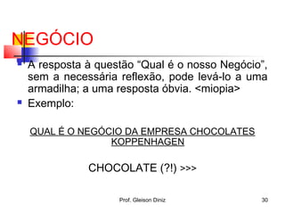 NEGÓCIO
 A resposta à questão “Qual é o nosso Negócio”,
sem a necessária reflexão, pode levá-lo a uma
armadilha; a uma resposta óbvia. <miopia>
 Exemplo:
QUAL É O NEGÓCIO DA EMPRESA CHOCOLATES
KOPPENHAGEN
CHOCOLATE (?!) >>>
30Prof. Gleison Diniz
 