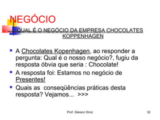 NEGÓCIO
QUAL É O NEGÓCIO DA EMPRESA CHOCOLATES
KOPPENHAGEN
 A Chocolates Kopenhagen, ao responder a
pergunta: Qual é o nosso negócio?, fugiu da
resposta óbvia que seria : Chocolate!
 A resposta foi: Estamos no negócio de
Presentes!
 Quais as conseqüências práticas desta
resposta? Vejamos... >>>
32Prof. Gleison Diniz
 